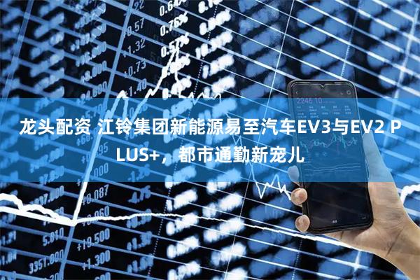 龙头配资 江铃集团新能源易至汽车EV3与EV2 PLUS+，都市通勤新宠儿