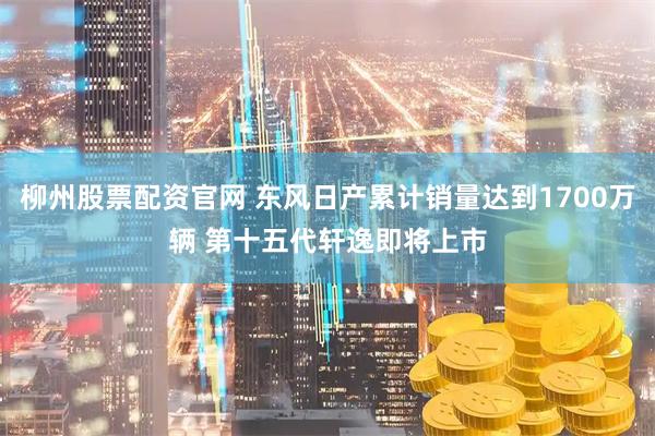 柳州股票配资官网 东风日产累计销量达到1700万辆 第十五代轩逸即将上市