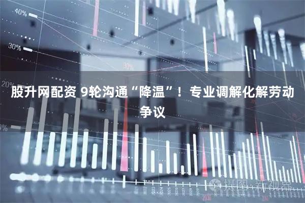 股升网配资 9轮沟通“降温”！专业调解化解劳动争议