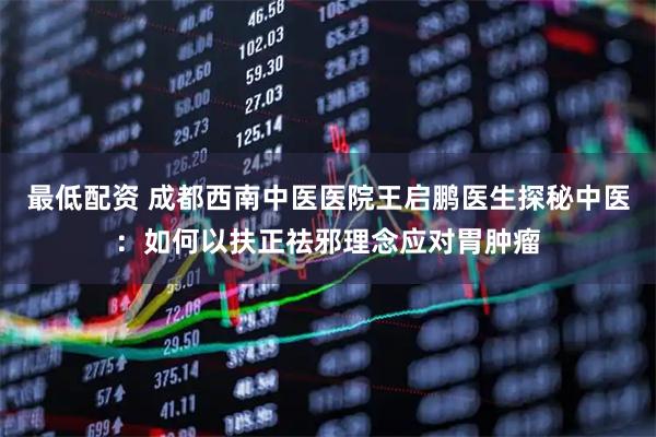 最低配资 成都西南中医医院王启鹏医生探秘中医：如何以扶正祛邪理念应对胃肿瘤
