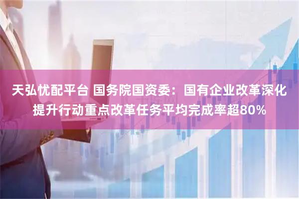 天弘忧配平台 国务院国资委：国有企业改革深化提升行动重点改革任务平均完成率超80%