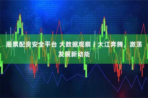 股票配资安全平台 大数据观察丨大江奔腾，激荡发展新动能