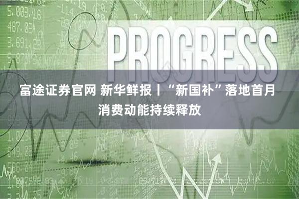 富途证券官网 新华鲜报丨“新国补”落地首月 消费动能持续释放