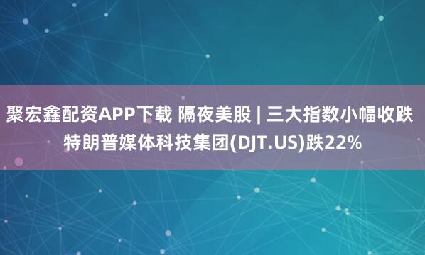 聚宏鑫配资APP下载 隔夜美股 | 三大指数小幅收跌 特朗普媒体科技集团(DJT.US)跌22%