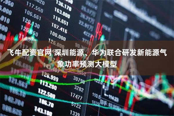 飞牛配资官网 深圳能源、华为联合研发新能源气象功率预测大模型