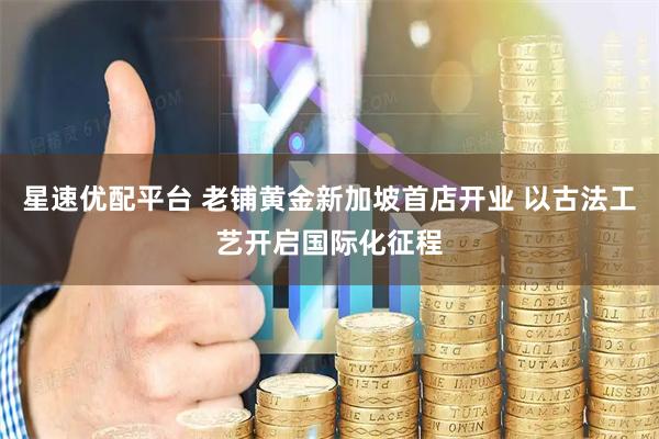 星速优配平台 老铺黄金新加坡首店开业 以古法工艺开启国际化征程