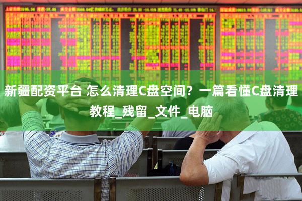 新疆配资平台 怎么清理C盘空间？一篇看懂C盘清理教程_残留_文件_电脑