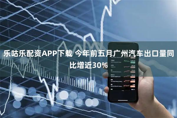乐咕乐配资APP下载 今年前五月广州汽车出口量同比增近30%