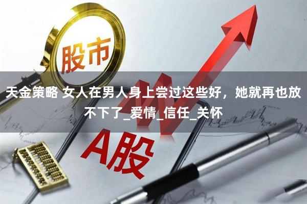 天金策略 女人在男人身上尝过这些好，她就再也放不下了_爱情_信任_关怀