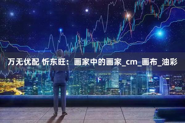 万无优配 忻东旺：画家中的画家_cm_画布_油彩
