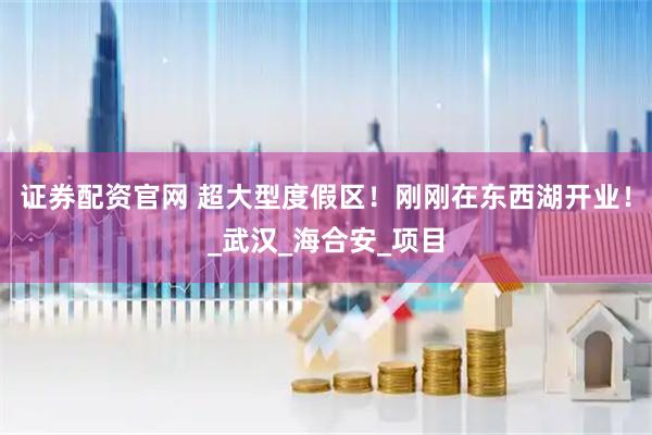 证券配资官网 超大型度假区！刚刚在东西湖开业！_武汉_海合安_项目