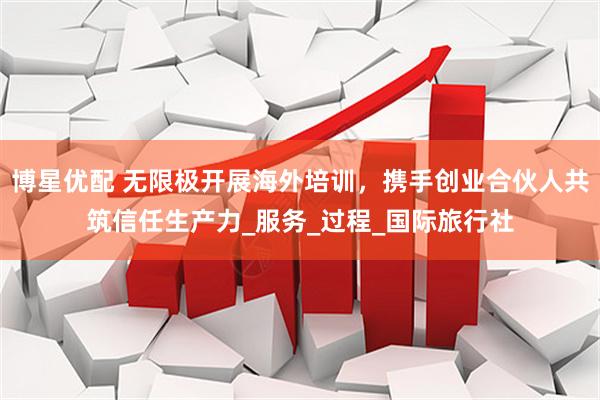 博星优配 无限极开展海外培训，携手创业合伙人共筑信任生产力_服务_过程_国际旅行社