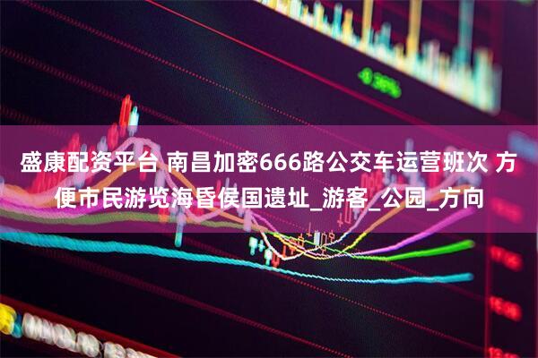 盛康配资平台 南昌加密666路公交车运营班次 方便市民游览海昏侯国遗址_游客_公园_方向