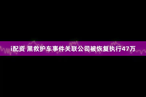 i配资 黑救护车事件关联公司被恢复执行47万