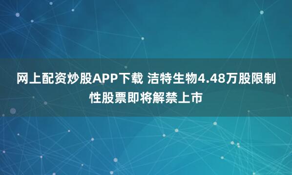 网上配资炒股APP下载 洁特生物4.48万股限制性股票即将解禁上市