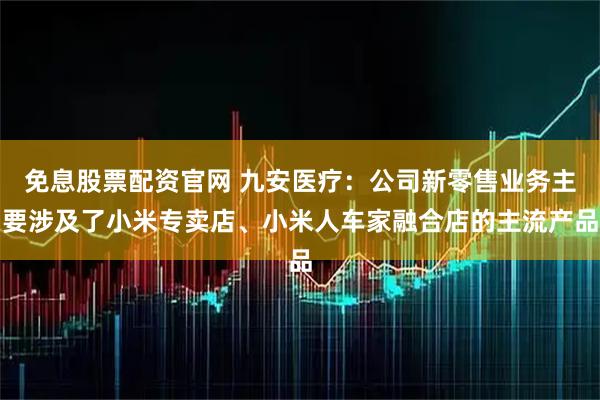 免息股票配资官网 九安医疗：公司新零售业务主要涉及了小米专卖店、小米人车家融合店的主流产品