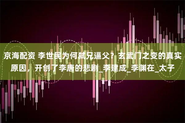 京海配资 李世民为何弑兄逼父？玄武门之变的真实原因，开创了李唐的悲剧_李建成_李渊在_太子
