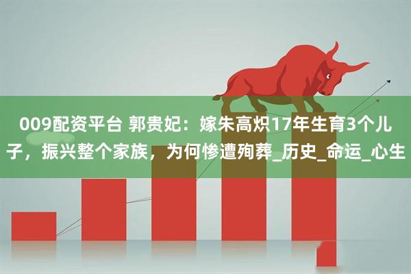 009配资平台 郭贵妃：嫁朱高炽17年生育3个儿子，振兴整个家族，为何惨遭殉葬_历史_命运_心生