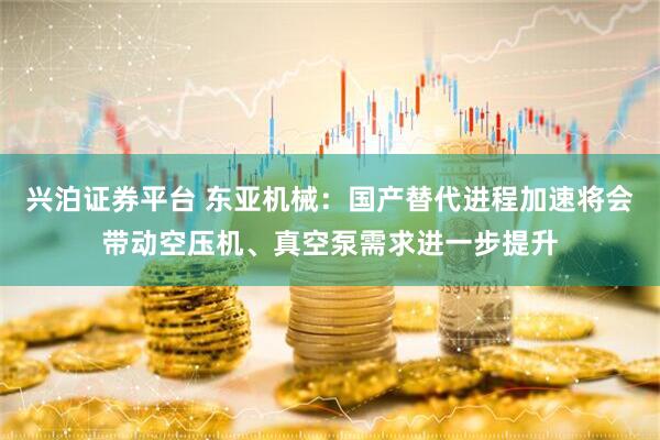 兴泊证券平台 东亚机械：国产替代进程加速将会带动空压机、真空泵需求进一步提升