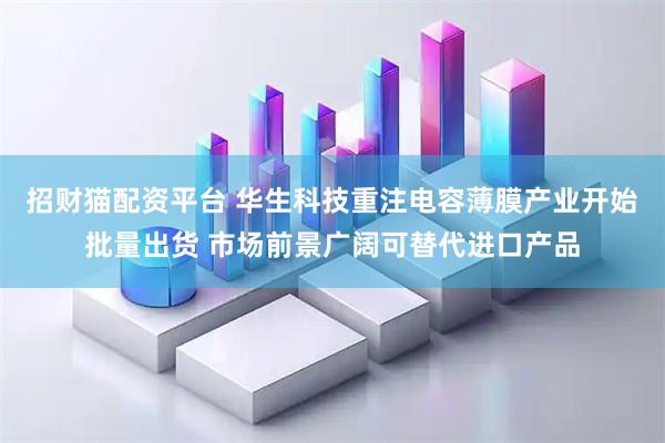 招财猫配资平台 华生科技重注电容薄膜产业开始批量出货 市场前景广阔可替代进口产品