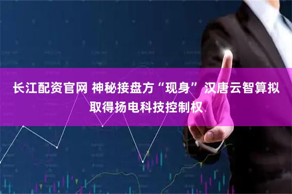 长江配资官网 神秘接盘方“现身” 汉唐云智算拟取得扬电科技控制权