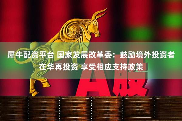 犀牛配资平台 国家发展改革委：鼓励境外投资者在华再投资 享受相应支持政策