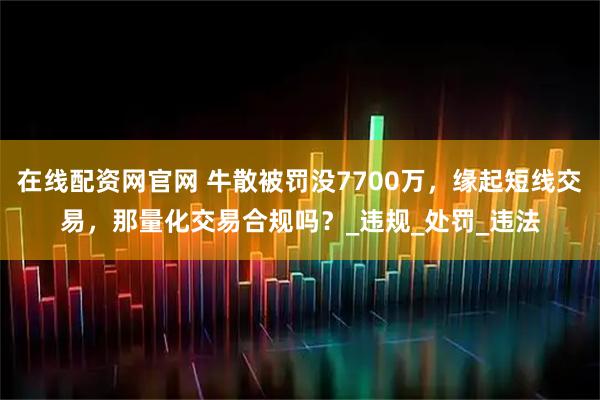 在线配资网官网 牛散被罚没7700万，缘起短线交易，那量化交易合规吗？_违规_处罚_违法