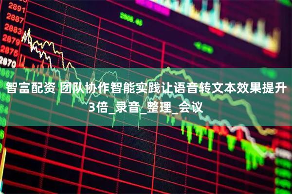 智富配资 团队协作智能实践让语音转文本效果提升3倍_录音_整理_会议