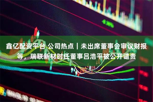 鑫亿配资平台 公司热点｜未出席董事会审议财报等，瑞联新材时任董事吕浩平被公开谴责