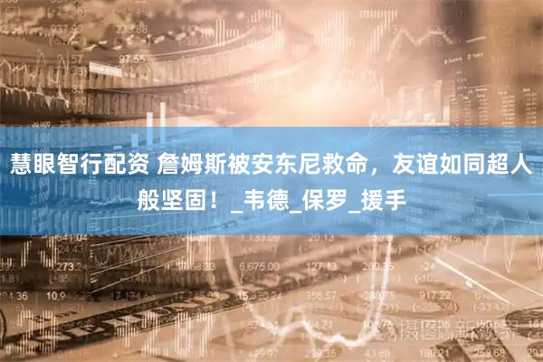 慧眼智行配资 詹姆斯被安东尼救命，友谊如同超人般坚固！_韦德_保罗_援手