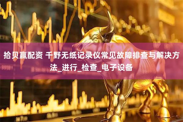 拾贝赢配资 千野无纸记录仪常见故障排查与解决方法_进行_检查_电子设备