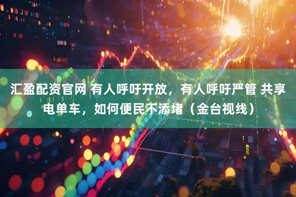 汇盈配资官网 有人呼吁开放，有人呼吁严管 共享电单车，如何便民不添堵（金台视线）