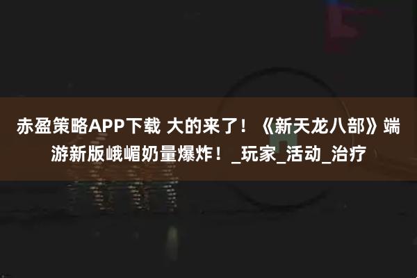 赤盈策略APP下载 大的来了！《新天龙八部》端游新版峨嵋奶量爆炸！_玩家_活动_治疗
