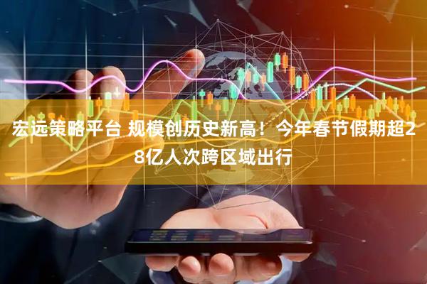 宏远策略平台 规模创历史新高！今年春节假期超28亿人次跨区域出行