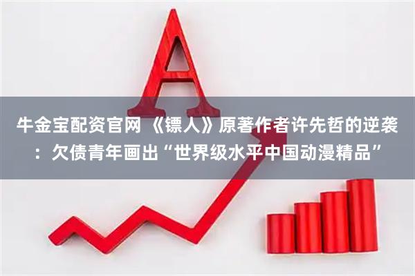 牛金宝配资官网 《镖人》原著作者许先哲的逆袭：欠债青年画出“世界级水平中国动漫精品”