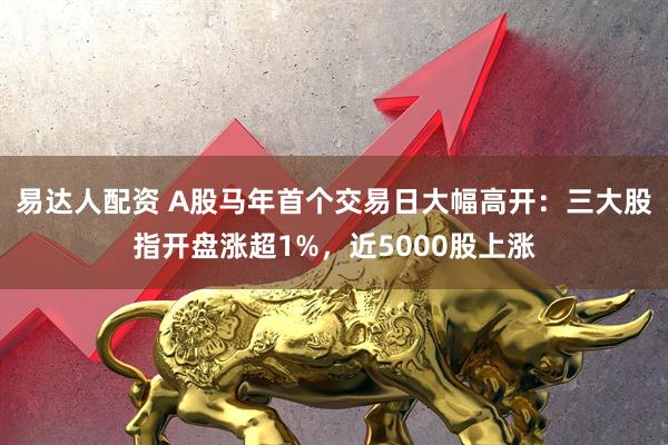 易达人配资 A股马年首个交易日大幅高开：三大股指开盘涨超1%，近5000股上涨