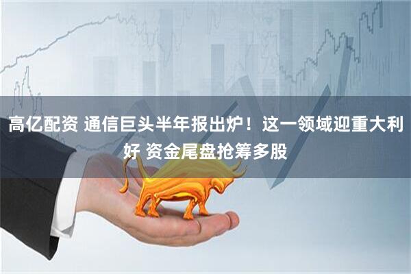 高亿配资 通信巨头半年报出炉！这一领域迎重大利好 资金尾盘抢筹多股