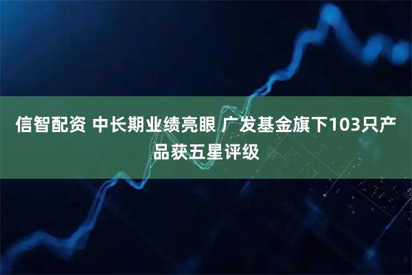 信智配资 中长期业绩亮眼 广发基金旗下103只产品获五星评级