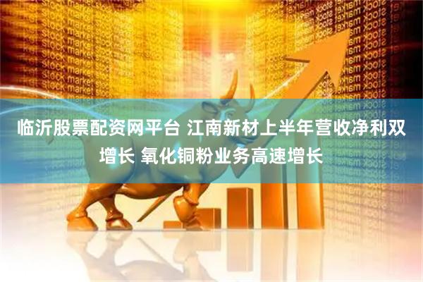临沂股票配资网平台 江南新材上半年营收净利双增长 氧化铜粉业务高速增长
