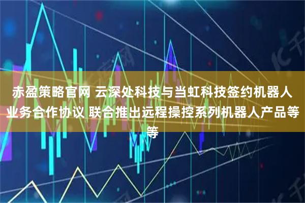 赤盈策略官网 云深处科技与当虹科技签约机器人业务合作协议 联合推出远程操控系列机器人产品等