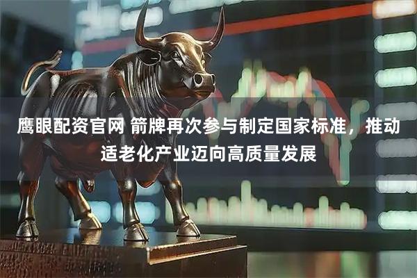 鹰眼配资官网 箭牌再次参与制定国家标准，推动适老化产业迈向高质量发展