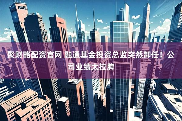 聚财略配资官网 融通基金投资总监突然卸任！公司业绩太拉胯