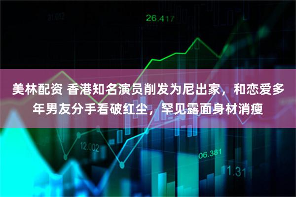 美林配资 香港知名演员削发为尼出家，和恋爱多年男友分手看破红尘，罕见露面身材消瘦